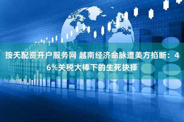 按天配资开户服务网 越南经济命脉遭美方掐断：46%关税大棒下的生死抉择