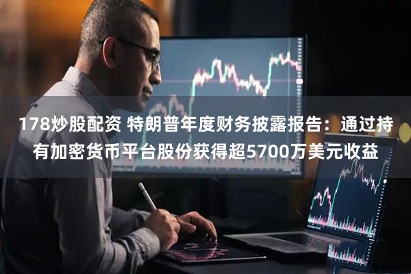 178炒股配资 特朗普年度财务披露报告：通过持有加密货币平台股份获得超5700万美元收益