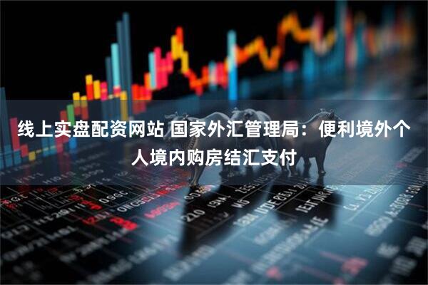 线上实盘配资网站 国家外汇管理局：便利境外个人境内购房结汇支付