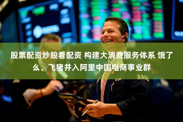 股票配资炒股看配资 构建大消费服务体系 饿了么、飞猪并入阿里中国电商事业群
