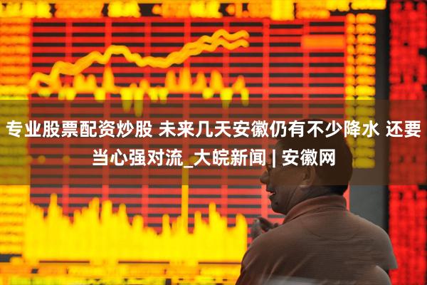 专业股票配资炒股 ﻿未来几天安徽仍有不少降水 还要当心强对流_大皖新闻 | 安徽网
