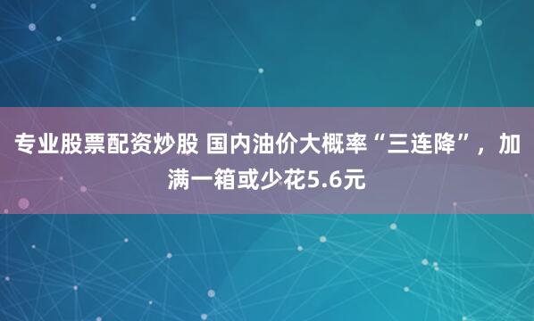 专业股票配资炒股 国内油价大概率“三连降”，加满一箱或少花5.6元