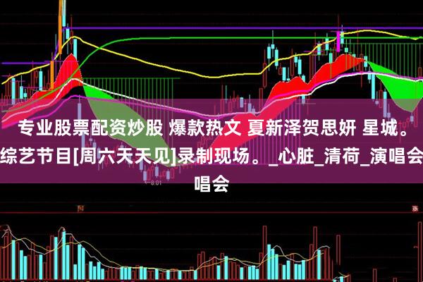 专业股票配资炒股 爆款热文 夏新泽贺思妍 星城。综艺节目[周六天天见]录制现场。_心脏_清荷_演唱会