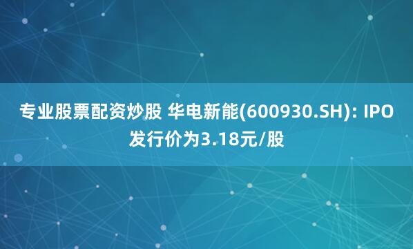 专业股票配资炒股 华电新能(600930.SH): IPO发行价为3.18元/股