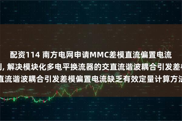 配资114 南方电网申请MMC差模直流偏置电流计算方法及相关装置专利, 解决模块化多电平换流器的交直流谐波耦合引发差模偏置电流缺乏有效定量计算方法的问题