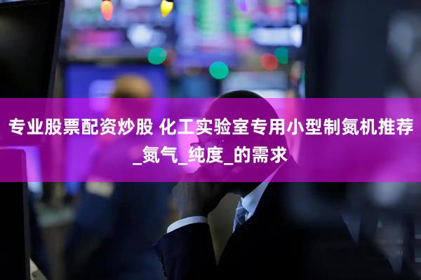 专业股票配资炒股 化工实验室专用小型制氮机推荐_氮气_纯度_的需求