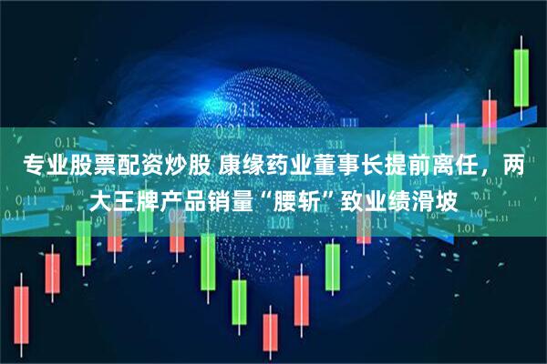 专业股票配资炒股 康缘药业董事长提前离任，两大王牌产品销量“腰斩”致业绩滑坡