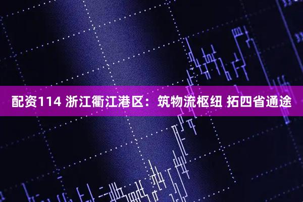 配资114 浙江衢江港区：筑物流枢纽 拓四省通途