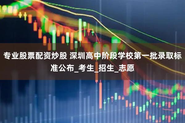 专业股票配资炒股 深圳高中阶段学校第一批录取标准公布_考生_招生_志愿