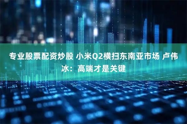专业股票配资炒股 小米Q2横扫东南亚市场 卢伟冰：高端才是关键