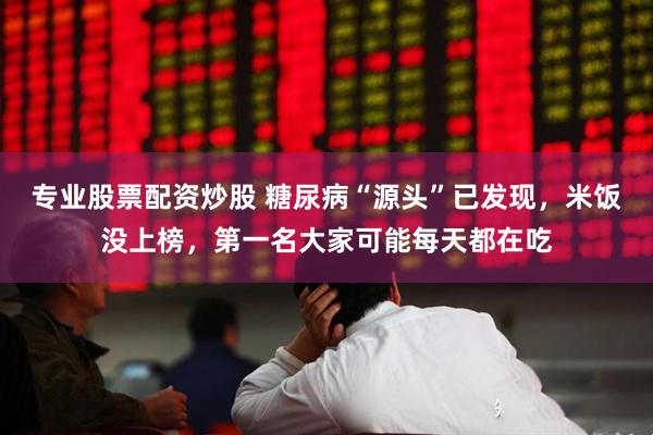 专业股票配资炒股 糖尿病“源头”已发现，米饭没上榜，第一名大家可能每天都在吃