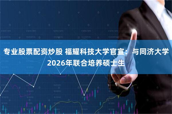 专业股票配资炒股 福耀科技大学官宣：与同济大学2026年联合培养硕士生