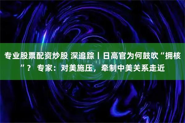 专业股票配资炒股 深追踪丨日高官为何鼓吹“拥核”? 专家:对美施压,牵制中美关系走近