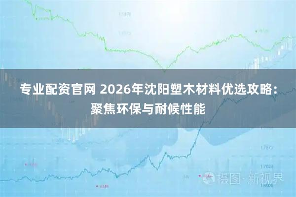 专业配资官网 2026年沈阳塑木材料优选攻略：聚焦环保与耐候性能