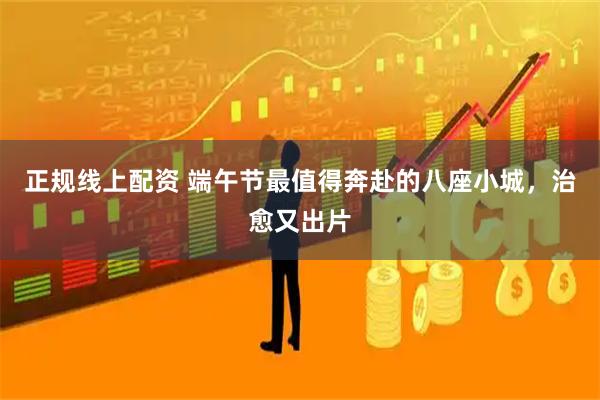 正规线上配资 端午节最值得奔赴的八座小城，治愈又出片