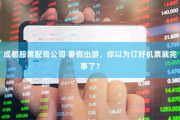 成都股票配资公司 暑假出游，你以为订好机票就完事了？