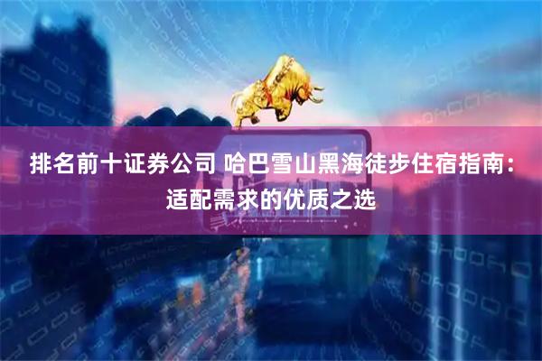 排名前十证券公司 哈巴雪山黑海徒步住宿指南：适配需求的优质之选